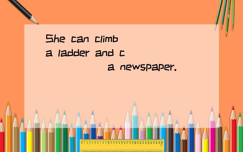 She can climb a ladder and c_____ a newspaper.