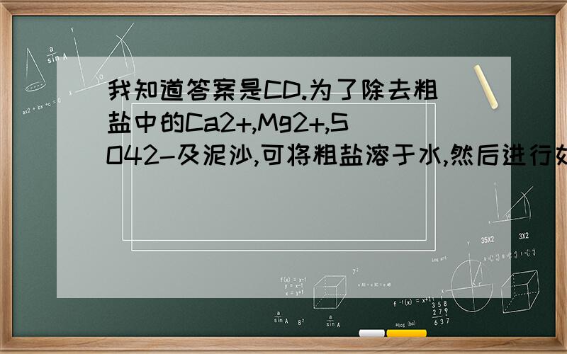 我知道答案是CD.为了除去粗盐中的Ca2+,Mg2+,SO42-及泥沙,可将粗盐溶于水,然后进行如下操作:1.过滤；2.