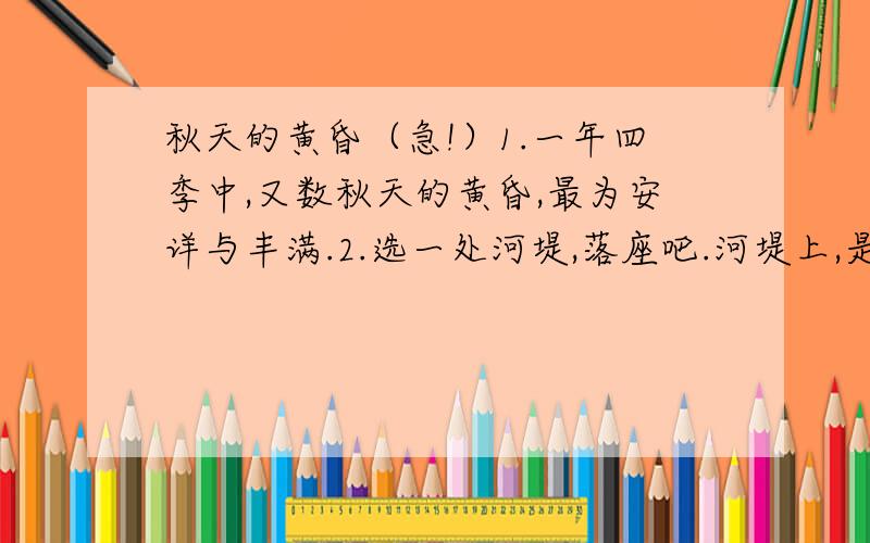 秋天的黄昏（急!）1.一年四季中,又数秋天的黄昏,最为安详与丰满.2.选一处河堤,落座吧.河堤上,是大片欲黄未黄的草.它