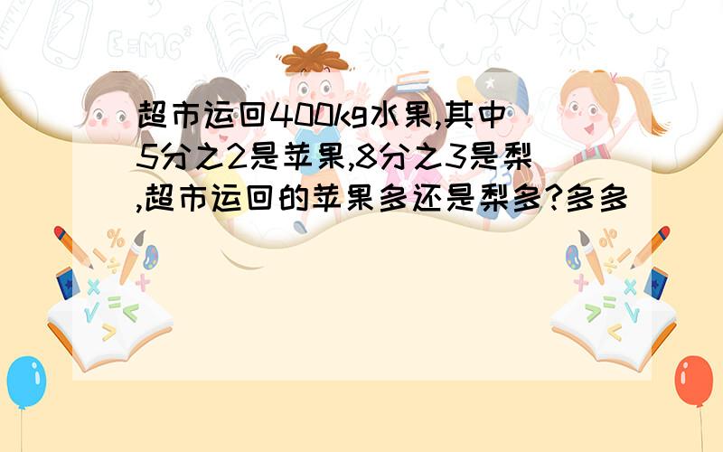 超市运回400kg水果,其中5分之2是苹果,8分之3是梨,超市运回的苹果多还是梨多?多多