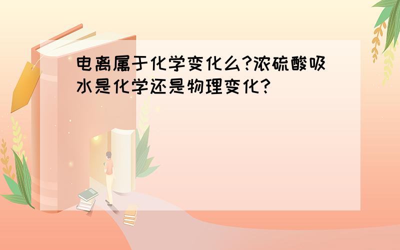 电离属于化学变化么?浓硫酸吸水是化学还是物理变化?