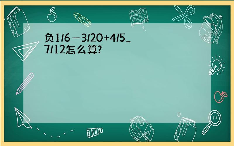 负1/6—3/20+4/5_7/12怎么算?