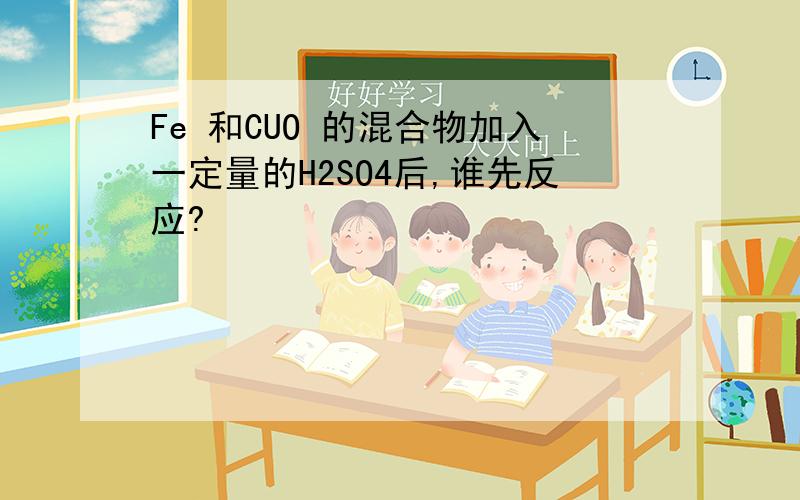 Fe 和CUO 的混合物加入一定量的H2SO4后,谁先反应?