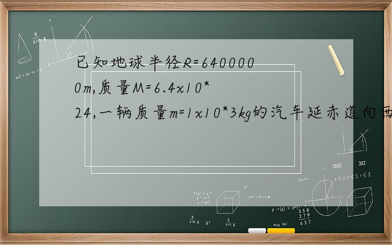 已知地球半径R=6400000m,质量M=6.4x10*24,一辆质量m=1x10*3kg的汽车延赤道向西