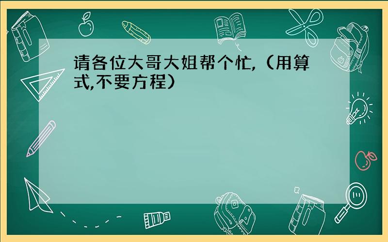 请各位大哥大姐帮个忙,（用算式,不要方程）