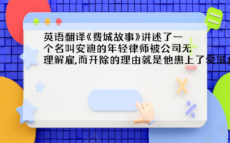 英语翻译《费城故事》讲述了一个名叫安迪的年轻律师被公司无理解雇,而开除的理由就是他患上了爱滋病.他在与病魔抗争的同时,坚