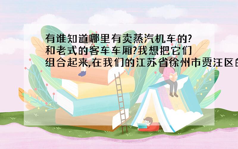 有谁知道哪里有卖蒸汽机车的?和老式的客车车厢?我想把它们组合起来,在我们的江苏省徐州市贾汪区的百年老煤矿韩桥矿和老火车站