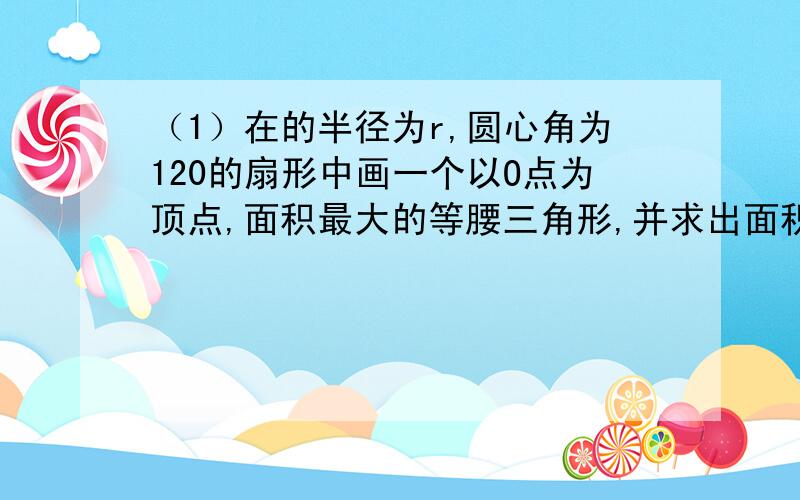 （1）在的半径为r,圆心角为120的扇形中画一个以O点为顶点,面积最大的等腰三角形,并求出面积.