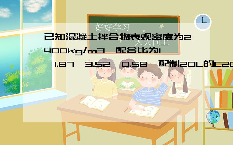 已知混凝土拌合物表观密度为2400kg/m3,配合比为1,1.87,3.52,0.58,配制20L的C20混凝土,计算材