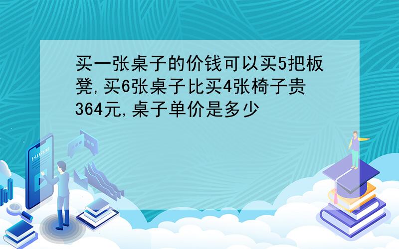 买一张桌子的价钱可以买5把板凳,买6张桌子比买4张椅子贵364元,桌子单价是多少