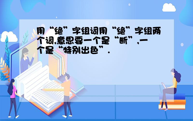 用“绝”字组词用“绝”字组两个词,意思要一个是“断”,一个是“特别出色”.