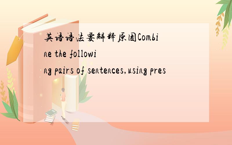 英语语法要解释原因Combine the following pairs of sentences,using pres