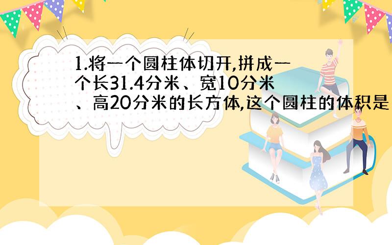 1.将一个圆柱体切开,拼成一个长31.4分米、宽10分米、高20分米的长方体,这个圆柱的体积是（）立方分米,如果将这个圆