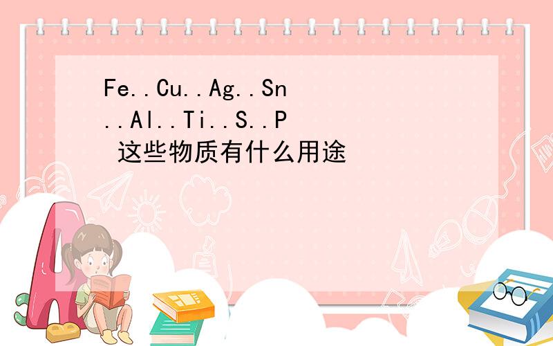 Fe..Cu..Ag..Sn..Al..Ti..S..P 这些物质有什么用途