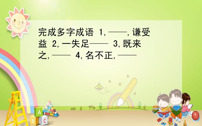 完成多字成语 1,——,谦受益 2,一失足—— 3,既来之,—— 4,名不正,——