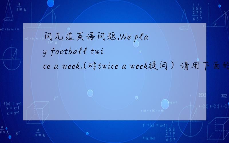 问几道英语问题,We play football twice a week.(对twice a week提问）请用下面的