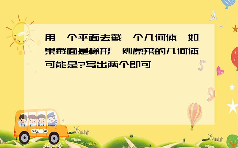 用一个平面去截一个几何体,如果截面是梯形,则原来的几何体可能是?写出两个即可