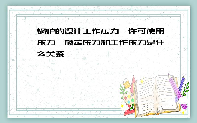 锅炉的设计工作压力、许可使用压力、额定压力和工作压力是什么关系