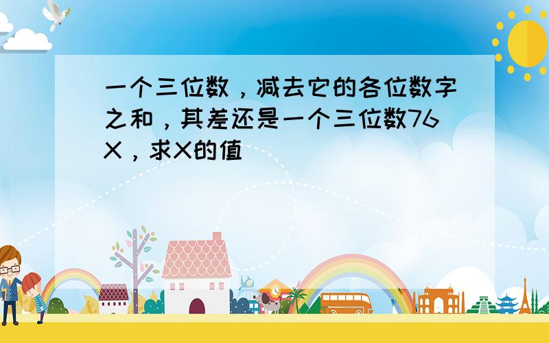 一个三位数，减去它的各位数字之和，其差还是一个三位数76X，求X的值．