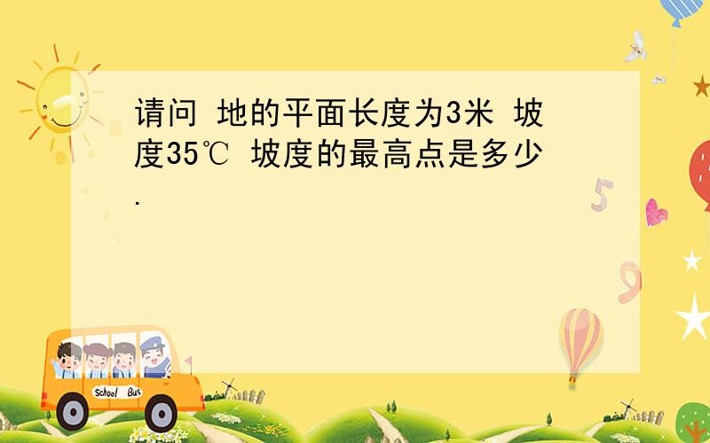 请问 地的平面长度为3米 坡度35℃ 坡度的最高点是多少.