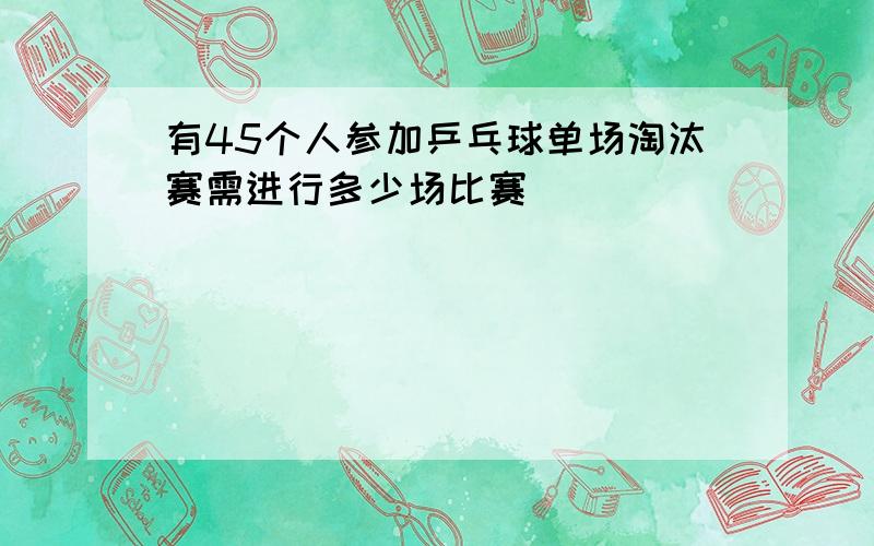 有45个人参加乒乓球单场淘汰赛需进行多少场比赛