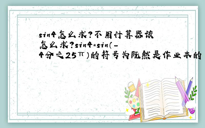 sin4怎么求?不用计算器该怎么求?sin4*sin（-4分之25π）的符号为既然是作业本的 应该是不能用计算器的。