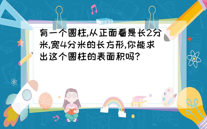 有一个圆柱,从正面看是长2分米,宽4分米的长方形,你能求出这个圆柱的表面积吗?