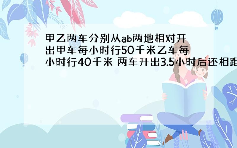 甲乙两车分别从ab两地相对开出甲车每小时行50千米乙车每小时行40千米 两车开出3.5小时后还相距45千米