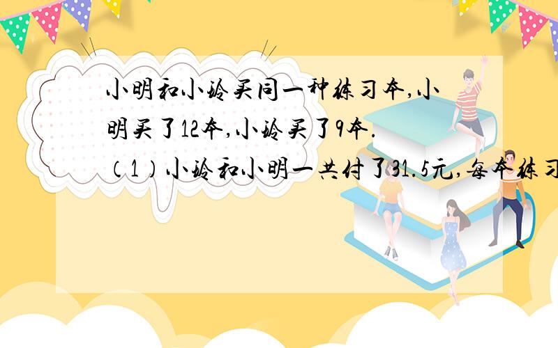 小明和小玲买同一种练习本,小明买了12本,小玲买了9本.（1）小玲和小明一共付了31.5元,每本练习本多少元?（2）小明