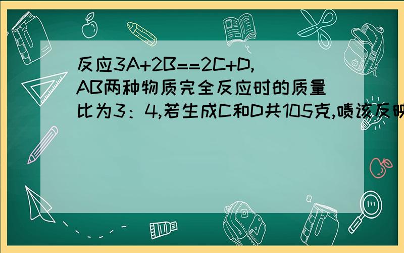 反应3A+2B==2C+D,AB两种物质完全反应时的质量比为3：4,若生成C和D共105克,啧该反映消耗B物质的质量为?