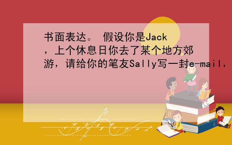 书面表达。 假设你是Jack，上个休息日你去了某个地方郊游，请给你的笔友Sally写一封e-mail，跟她谈谈你的这次郊