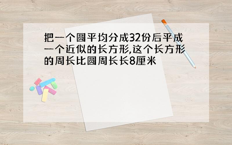 把一个圆平均分成32份后平成一个近似的长方形,这个长方形的周长比圆周长长8厘米