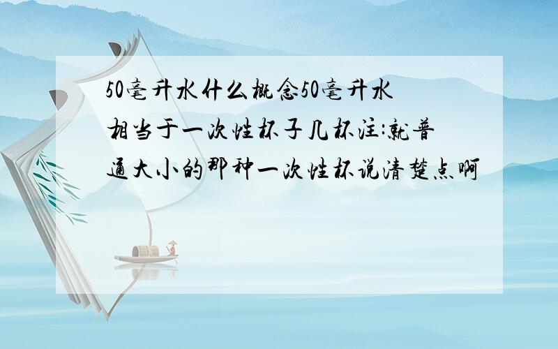 50毫升水什么概念50毫升水相当于一次性杯子几杯注:就普通大小的那种一次性杯说清楚点啊