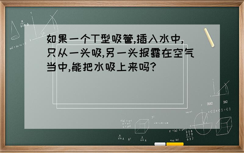 如果一个T型吸管,插入水中,只从一头吸,另一头报露在空气当中,能把水吸上来吗?