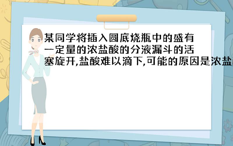 某同学将插入圆底烧瓶中的盛有一定量的浓盐酸的分液漏斗的活塞旋开,盐酸难以滴下,可能的原因是浓盐酸具有挥发性,圆底烧瓶内的