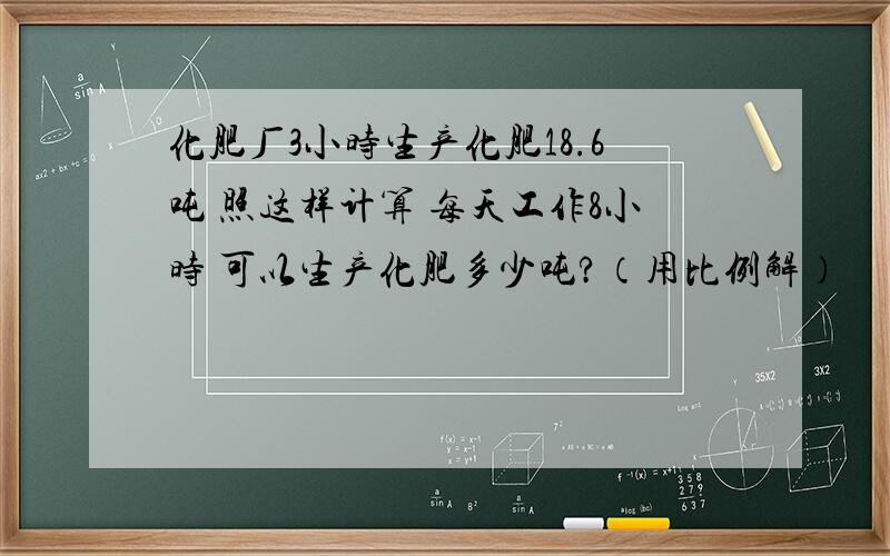 化肥厂3小时生产化肥18.6吨 照这样计算 每天工作8小时 可以生产化肥多少吨?（用比例解）