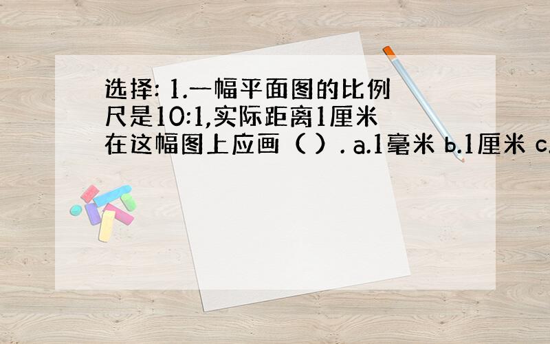 选择: 1.一幅平面图的比例尺是10:1,实际距离1厘米在这幅图上应画（ ）. a.1毫米 b.1厘米 c.1分米