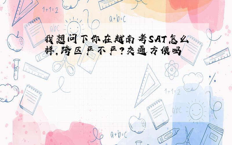 我想问下你在越南考SAT怎么样,跨区严不严?交通方便吗