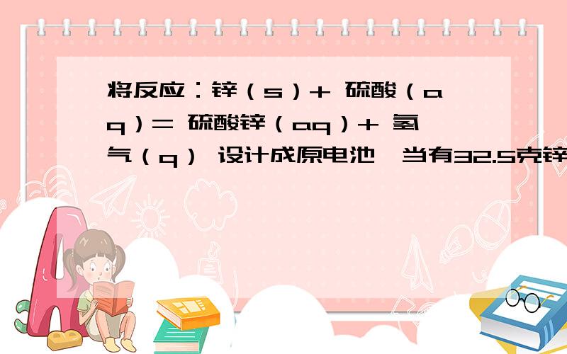 将反应：锌（s）+ 硫酸（aq）= 硫酸锌（aq）+ 氢气（q） 设计成原电池,当有32.5克锌溶解时,负极放出多少体积