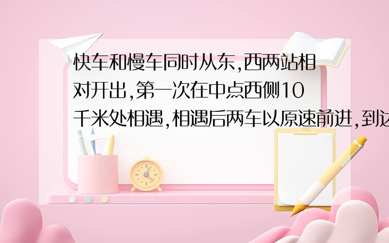 快车和慢车同时从东,西两站相对开出,第一次在中点西侧10千米处相遇,相遇后两车以原速前进,到达对方出发地