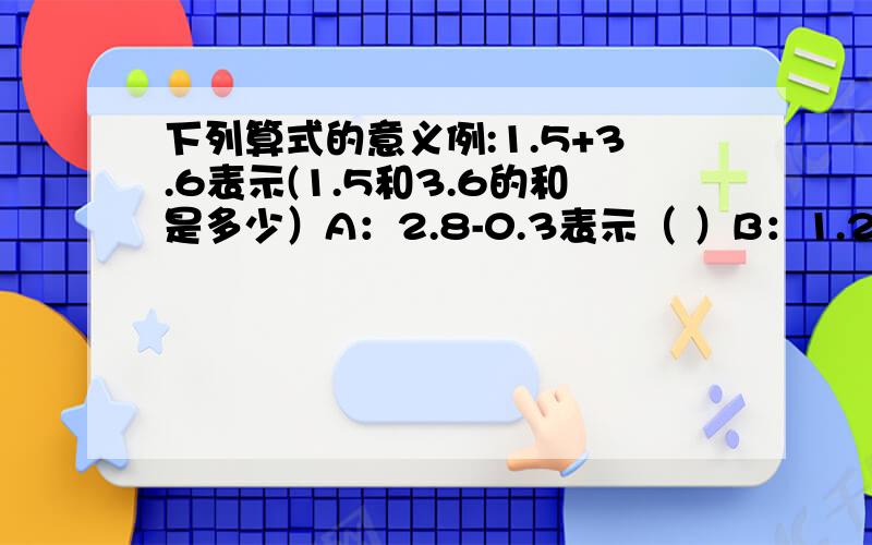 下列算式的意义例:1.5+3.6表示(1.5和3.6的和是多少）A：2.8-0.3表示（ ）B：1.2×5表示（ ）C