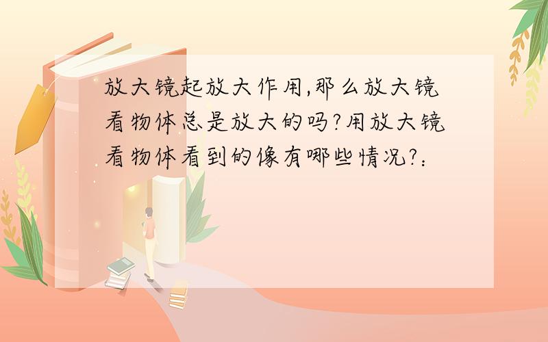 放大镜起放大作用,那么放大镜看物体总是放大的吗?用放大镜看物体看到的像有哪些情况?：