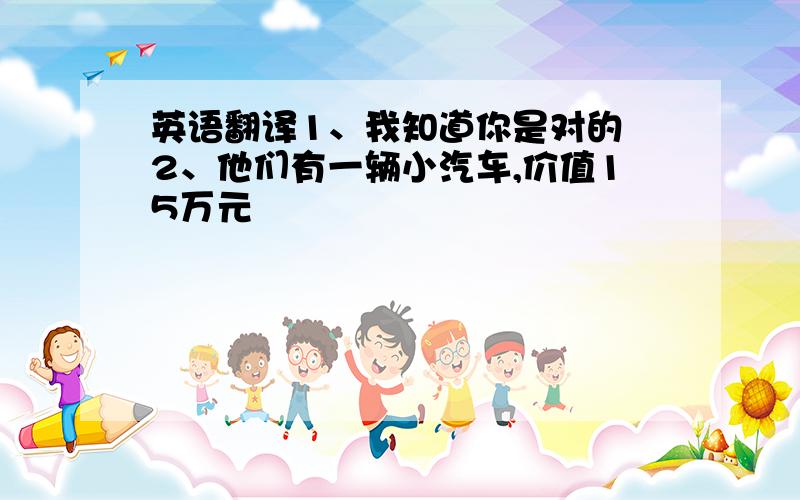英语翻译1、我知道你是对的 2、他们有一辆小汽车,价值15万元