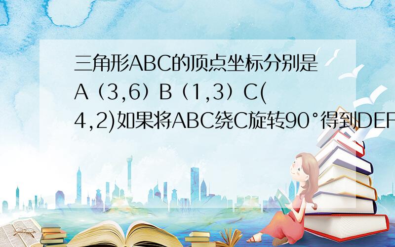 三角形ABC的顶点坐标分别是A（3,6）B（1,3）C(4,2)如果将ABC绕C旋转90°得到DEF,那么D点坐标