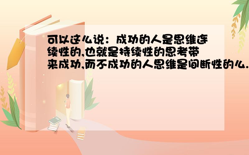 可以这么说：成功的人是思维连续性的,也就是持续性的思考带来成功,而不成功的人思维是间断性的么.