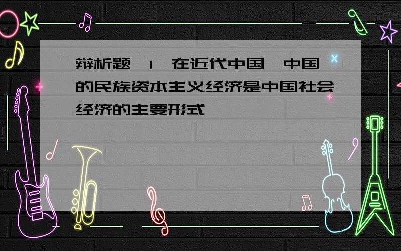 辩析题,1,在近代中国,中国的民族资本主义经济是中国社会经济的主要形式