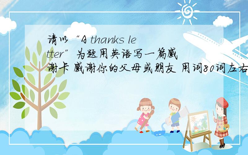 请以“A thanks letter”为题用英语写一篇感谢卡 感谢你的父母或朋友 用词80词左右