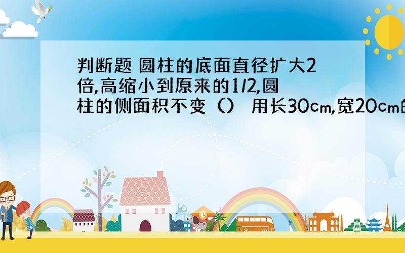 判断题 圆柱的底面直径扩大2倍,高缩小到原来的1/2,圆柱的侧面积不变（） 用长30cm,宽20cm的一张