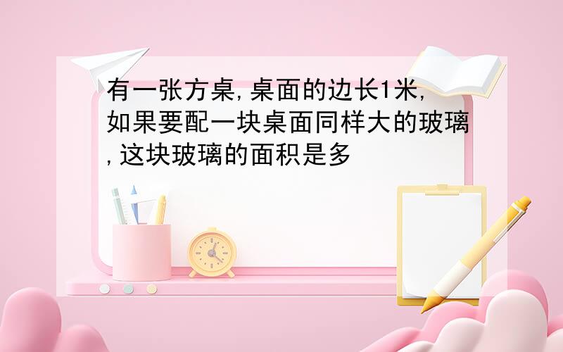 有一张方桌,桌面的边长1米,如果要配一块桌面同样大的玻璃,这块玻璃的面积是多