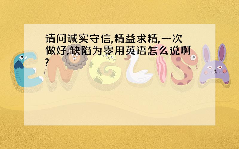 请问诚实守信,精益求精,一次做好,缺陷为零用英语怎么说啊?